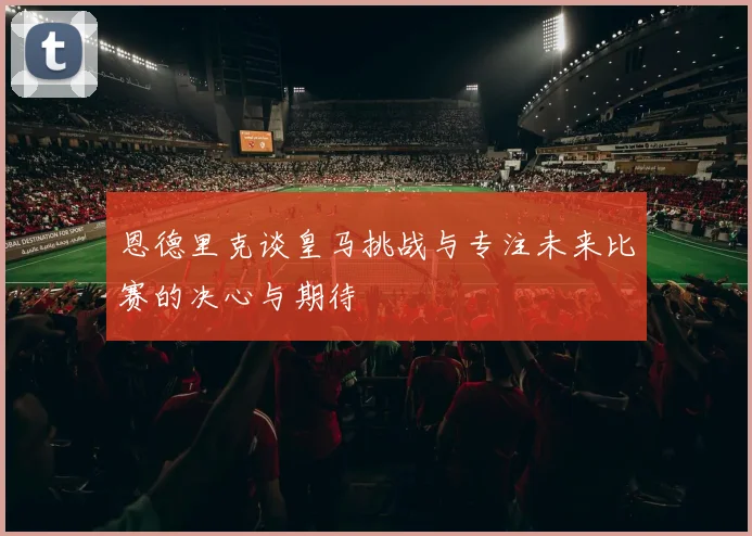 恩德里克谈皇马挑战与专注未来比赛的决心与期待