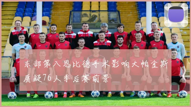 东部第八恩比德手术影响大帕金斯质疑76人季后赛前景