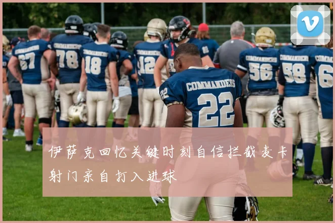 伊萨克回忆关键时刻自信拦截麦卡射门亲自打入进球