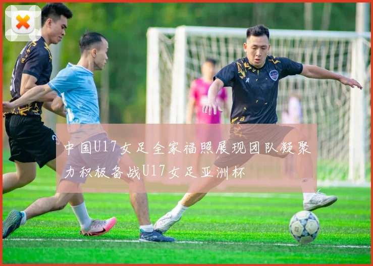 中国U17女足全家福照展现团队凝聚力积极备战U17女足亚洲杯