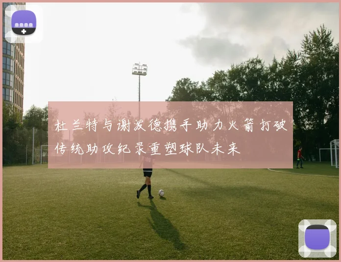 杜兰特与谢泼德携手助力火箭打破传统助攻纪录重塑球队未来