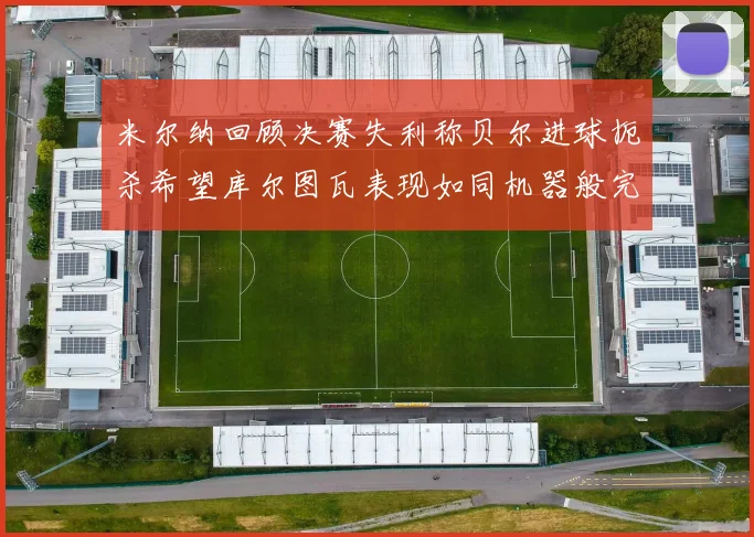 米尔纳回顾决赛失利称贝尔进球扼杀希望库尔图瓦表现如同机器般完美