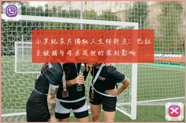 小罗纪录片揭秘人生转折点：巴拉圭被捕与母亲离世的深刻影响