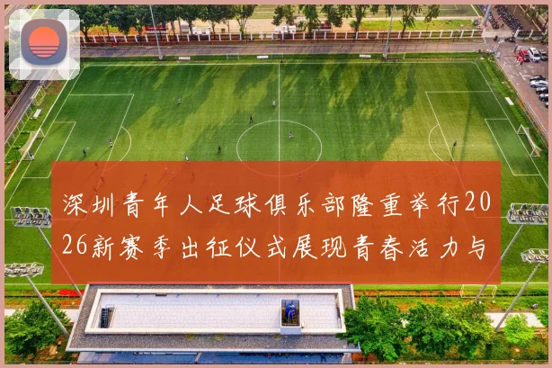 深圳青年人足球俱乐部隆重举行2026新赛季出征仪式展现青春活力与拼搏精神