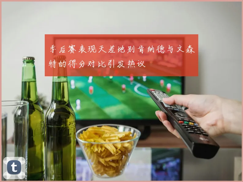 季后赛表现天差地别肯纳德与文森特的得分对比引发热议