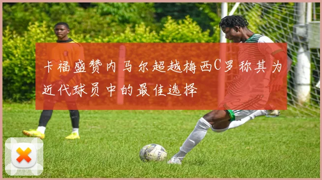卡福盛赞内马尔超越梅西C罗称其为近代球员中的最佳选择