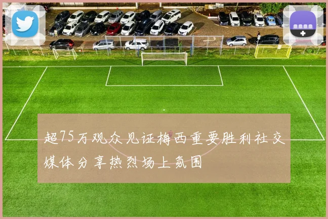 超75万观众见证梅西重要胜利社交媒体分享热烈场上氛围