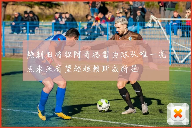 热刺旧将称阿奇格雷为球队唯一亮点未来有望超越赖斯成新星
