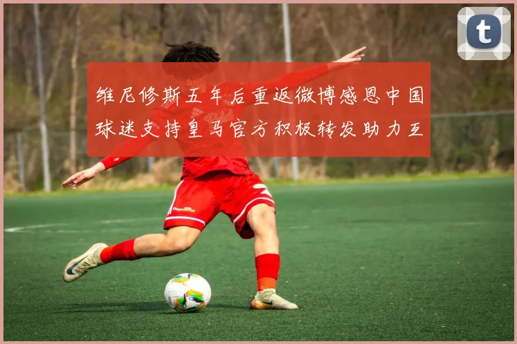 维尼修斯五年后重返微博感恩中国球迷支持皇马官方积极转发助力互动