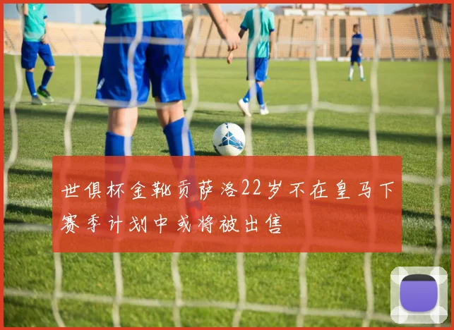 世俱杯金靴贡萨洛22岁不在皇马下赛季计划中或将被出售