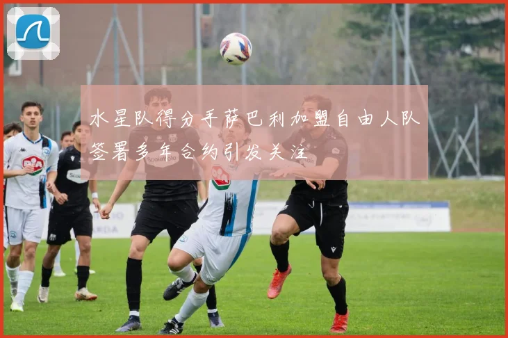 水星队得分手萨巴利加盟自由人队签署多年合约引发关注