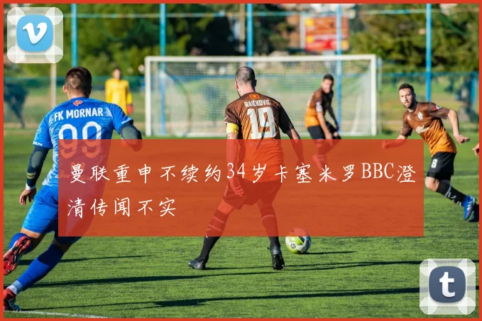 曼联重申不续约34岁卡塞米罗BBC澄清传闻不实