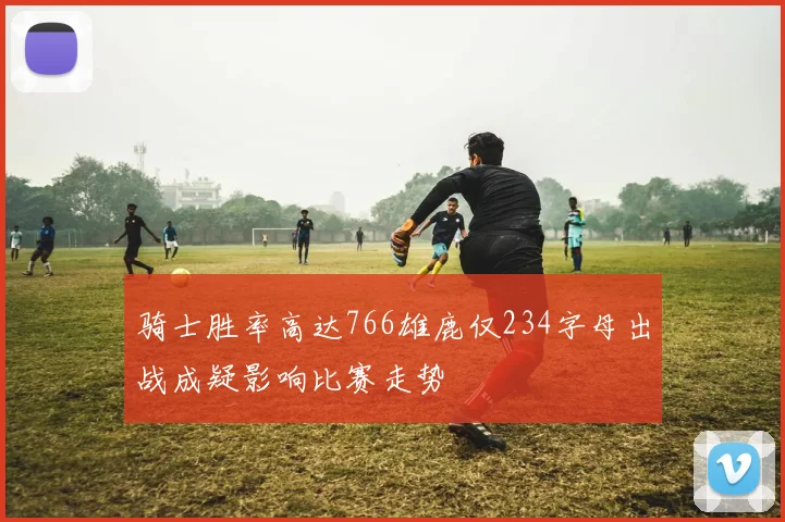 骑士胜率高达766雄鹿仅234字母出战成疑影响比赛走势