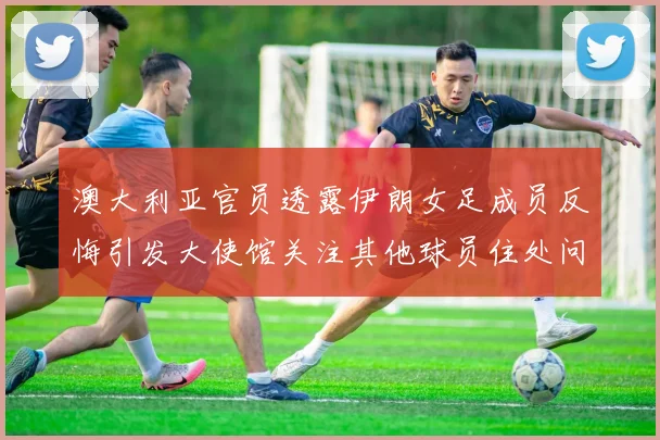 澳大利亚官员透露伊朗女足成员反悔引发大使馆关注其他球员住处问题