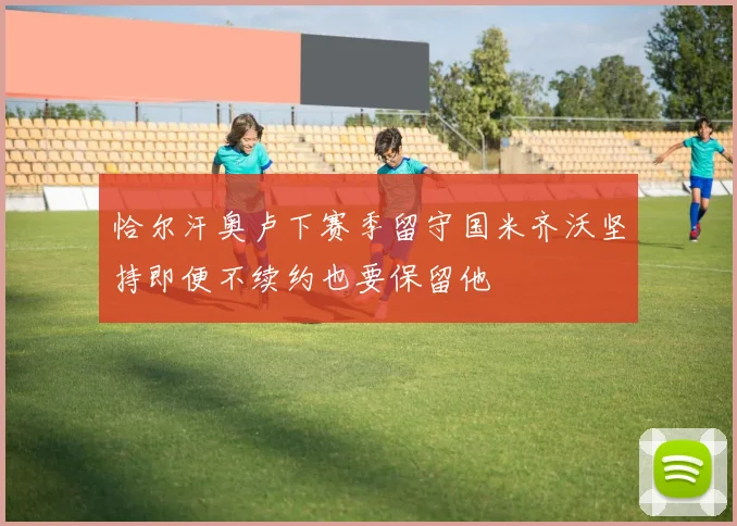 恰尔汗奥卢下赛季留守国米齐沃坚持即便不续约也要保留他