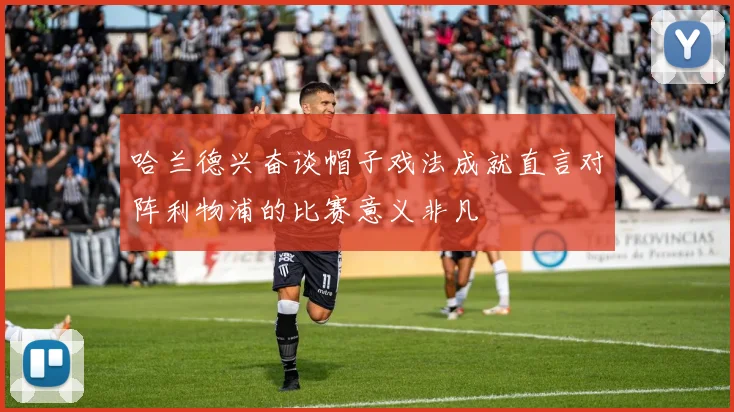 哈兰德兴奋谈帽子戏法成就直言对阵利物浦的比赛意义非凡