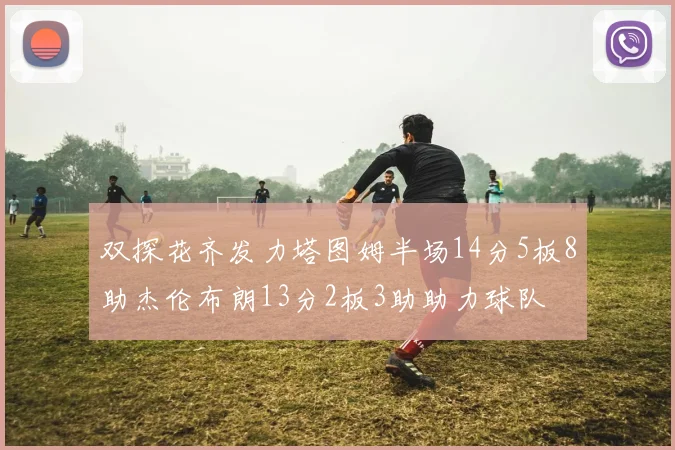 双探花齐发力塔图姆半场14分5板8助杰伦布朗13分2板3助助力球队
