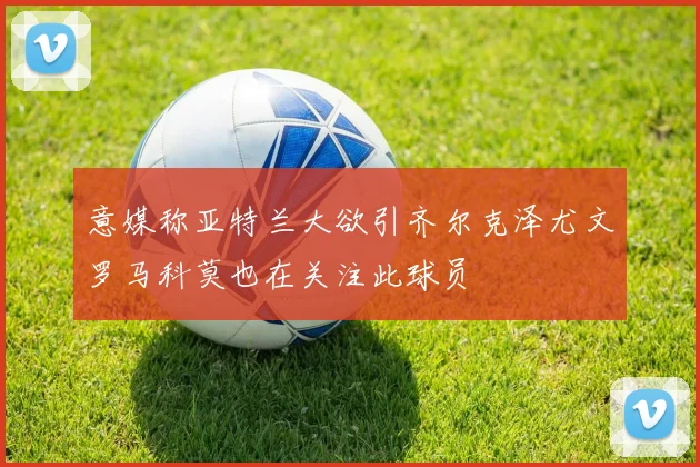 意媒称亚特兰大欲引齐尔克泽尤文罗马科莫也在关注此球员