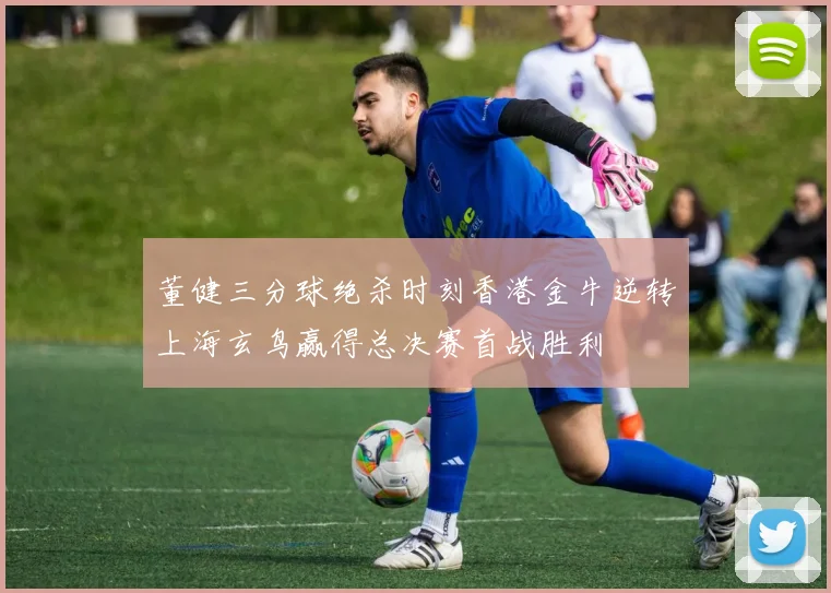 董健三分球绝杀时刻香港金牛逆转上海玄鸟赢得总决赛首战胜利