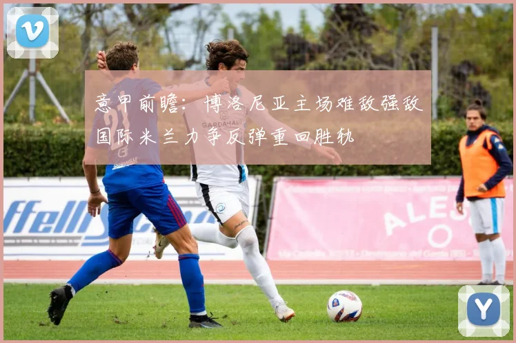 意甲前瞻：博洛尼亚主场难敌强敌国际米兰力争反弹重回胜轨