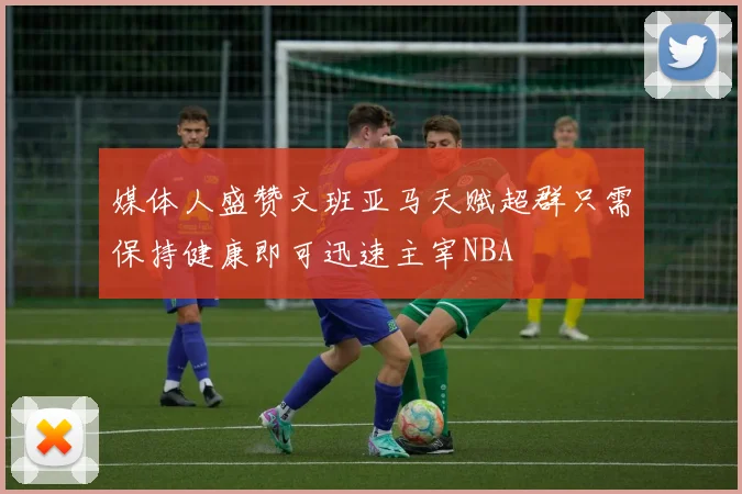 媒体人盛赞文班亚马天赋超群只需保持健康即可迅速主宰NBA