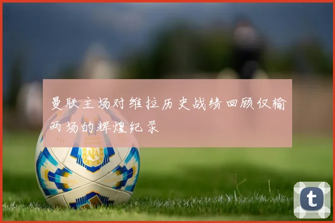 曼联主场对维拉历史战绩回顾仅输两场的辉煌纪录