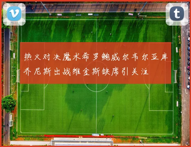 热火对决魔术希罗鲍威尔韦尔亚库乔尼斯出战维金斯缺席引关注
