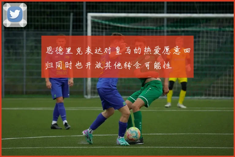 恩德里克表达对皇马的热爱愿意回归同时也开放其他转会可能性