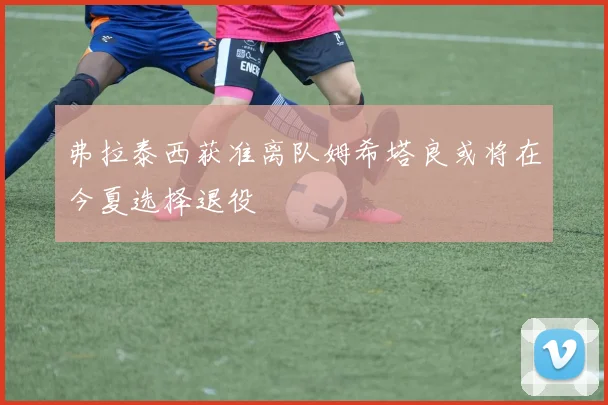 弗拉泰西获准离队姆希塔良或将在今夏选择退役