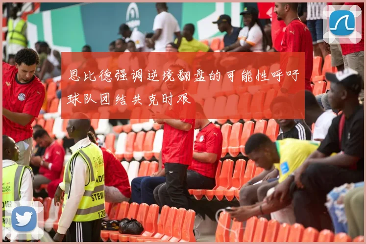 恩比德强调逆境翻盘的可能性呼吁球队团结共克时艰
